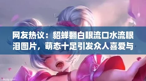 友熱議：貂蟬翻白眼流口水流眼淚圖片萌態十足引發眾人喜愛與討論！