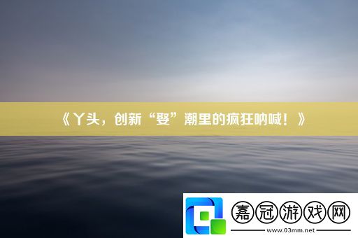 丫頭-創新“娶”潮里的瘋狂吶喊！