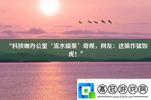 “科技咖辦公室‘流水噴泉’奇觀網友