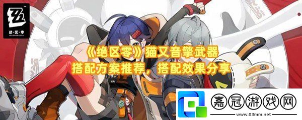 絕區零貓又音擎武器怎么搭配-絕區零貓又音擎武器最佳搭配效果怎么樣一覽共享技巧