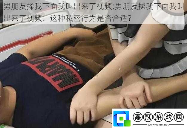 男朋友揉我下面我叫出來了視頻;男朋友揉我下面我叫出來了視頻：這種私密行為是否合適