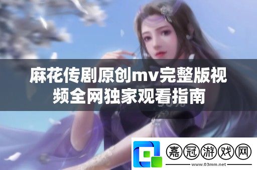 麻花傳劇原創mv完整版視頻全獨家觀看指南