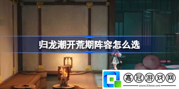 歸龍潮開荒期陣容怎么選-歸龍潮開荒期陣容選擇推薦攻略