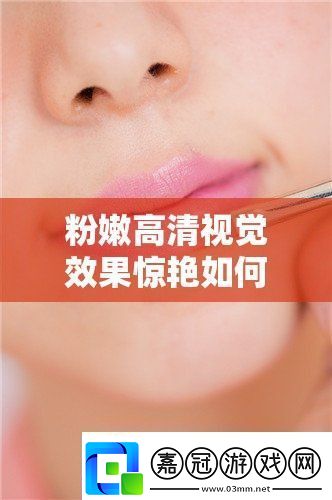 粉嫩高清視覺效果驚艷如何打造完美妝容-揭秘高清美妝技巧與必備單品推薦