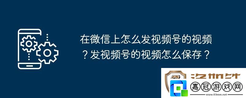 在微信上怎么發(fā)視頻號的視頻-發(fā)視頻號的視頻怎么保存