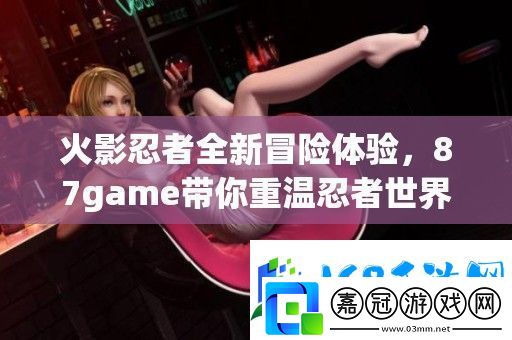 火影忍者全新冒險體驗-87game帶你重溫忍者世界的傳奇旅程-維文攻略
