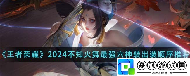 王者榮耀不知火舞六神裝出裝-王者榮耀2024不知火舞最強六神裝出裝順序推薦